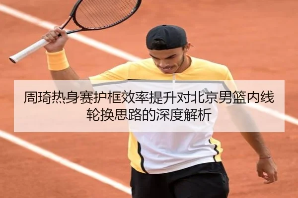 周琦热身赛护框效率提升对北京男篮内线轮换思路的深度解析